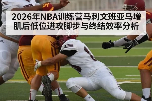2026年NBA训练营马刺文班亚马增肌后低位进攻脚步与终结效率分析