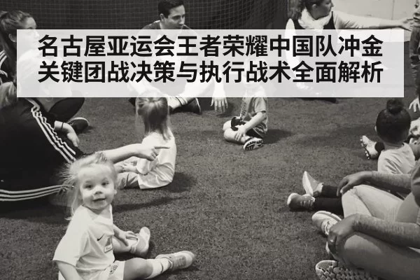 名古屋亚运会王者荣耀中国队冲金关键团战决策与执行战术全面解析