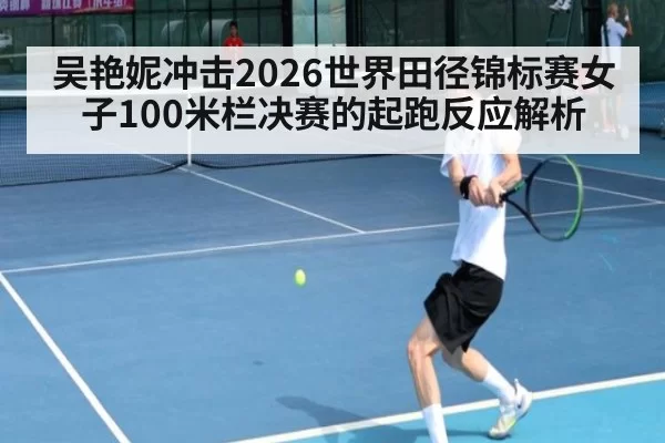吴艳妮冲击2026世界田径锦标赛女子100米栏决赛的起跑反应解析